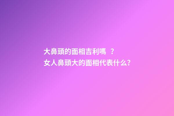 大鼻頭的面相吉利嗎？女人鼻頭大的面相代表什么？